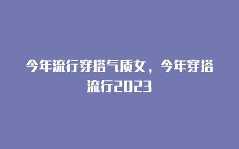 今年流行穿搭气质女，今年穿搭流行2023