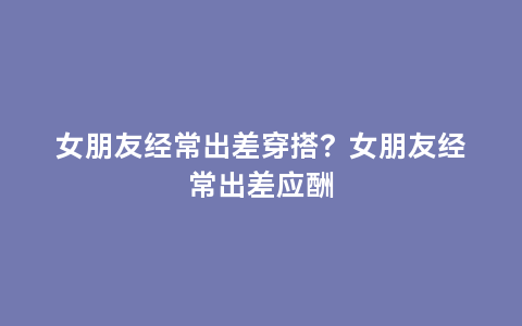 女朋友经常出差穿搭？女朋友经常出差应酬