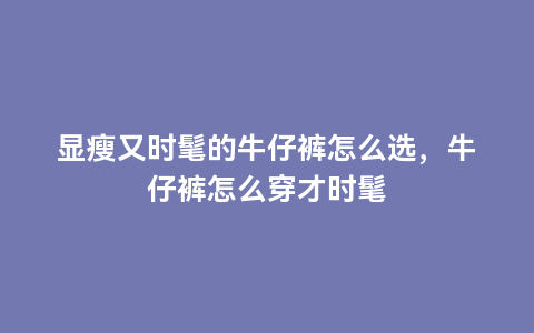 显瘦又时髦的牛仔裤怎么选，牛仔裤怎么穿才时髦