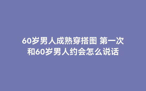 60岁男人成熟穿搭图 第一次和60岁男人约会怎么说话