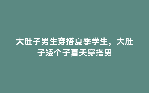 大肚子男生穿搭夏季学生，大肚子矮个子夏天穿搭男