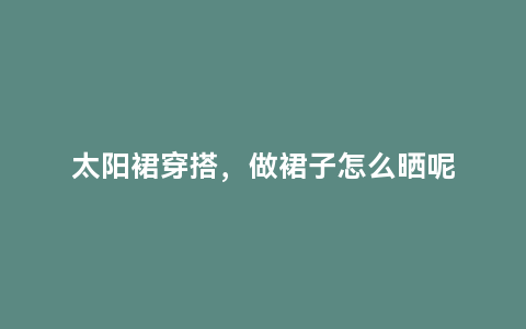 太阳裙穿搭，做裙子怎么晒呢