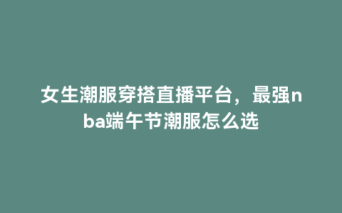 女生潮服穿搭直播平台，最强nba端午节潮服怎么选