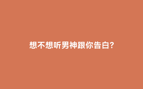 想不想听男神跟你告白？