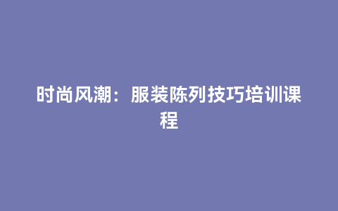 时尚风潮：服装陈列技巧培训课程