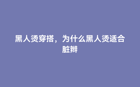 黑人烫穿搭，为什么黑人烫适合脏辫