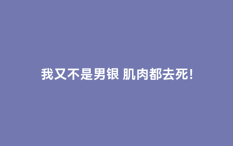 我又不是男银 肌肉都去死！