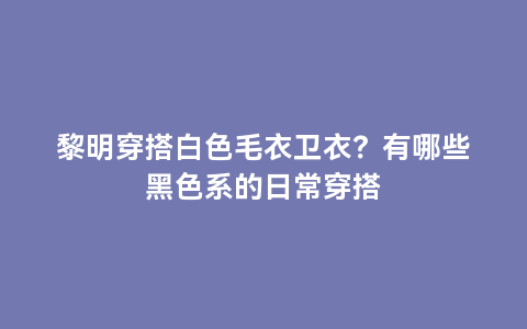 黎明穿搭白色毛衣卫衣？有哪些黑色系的日常穿搭