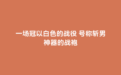 一场冠以白色的战役 号称斩男神器的战袍