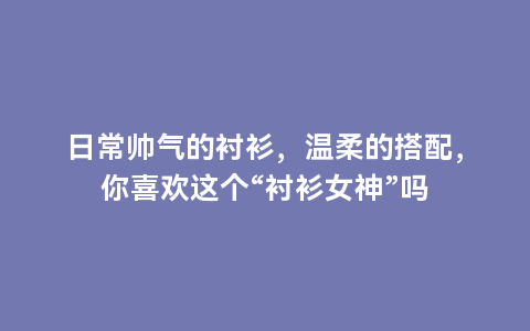 日常帅气的衬衫，温柔的搭配，你喜欢这个“衬衫女神”吗