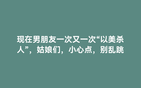 现在男朋友一次又一次“以美杀人”，姑娘们，小心点，别乱跳