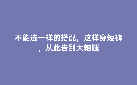 不能选一样的搭配，这样穿短裤，从此告别大粗腿