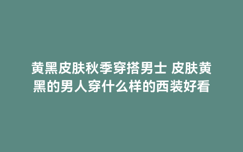 黄黑皮肤秋季穿搭男士 皮肤黄黑的男人穿什么样的西装好看